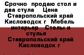 Срочно! продаю стол и два стула. › Цена ­ 6 500 - Ставропольский край, Кисловодск г. Мебель, интерьер » Столы и стулья   . Ставропольский край,Кисловодск г.